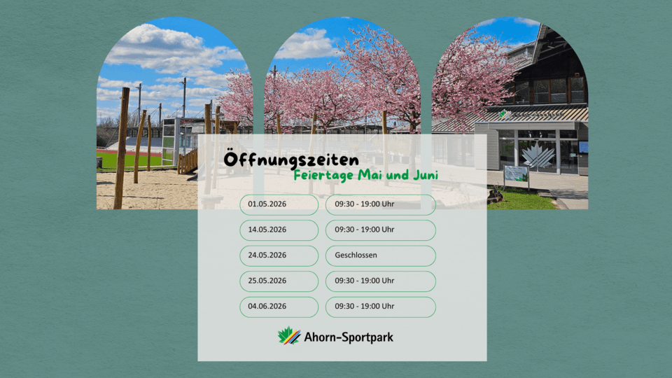 Auf diesem Bild sind die gesonderten Öffnungszeiten für die Feiertage im Mai und Juni 2026 abgebildet. Am 01.05.2026 hat der Ahorn-Sportpark von 09:30 - 19:00 Uhr geöffnet. Am 14.05.2026 hat der Ahorn-Sportpark von 09:30 - 19:00 Uhr geöffnet. Am 24.05.2026 hat der Ahorn-Sportpark geschlossen. Am 25.05.2026 hat der Ahorn-Sportpark von 09:30 - 19:00 Uhr geöffnet. am 04.06.2026 hat der Ahorn-Sportpark von 09:30 - 19:00 Uhr geöffnet.